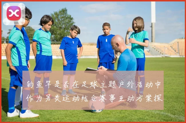 钓鱼竿是否在足球主题户外活动中作为另类运动结合赛事互动方案探讨