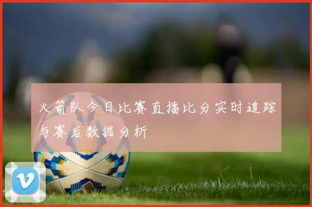 火箭队今日比赛直播比分实时追踪与赛后数据分析